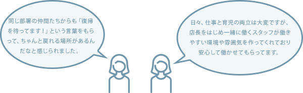 同じ部署の仲間たちからも「復帰を待ってます！」という言葉をもらって、ちゃんと戻れる場所があるんだなと感じられました。 日々、仕事と育児の両立は大変ですが、店長をはじめ一緒に働くスタッフが働きやすい環境や雰囲気を作ってくれており安心して働かせてもらってます。